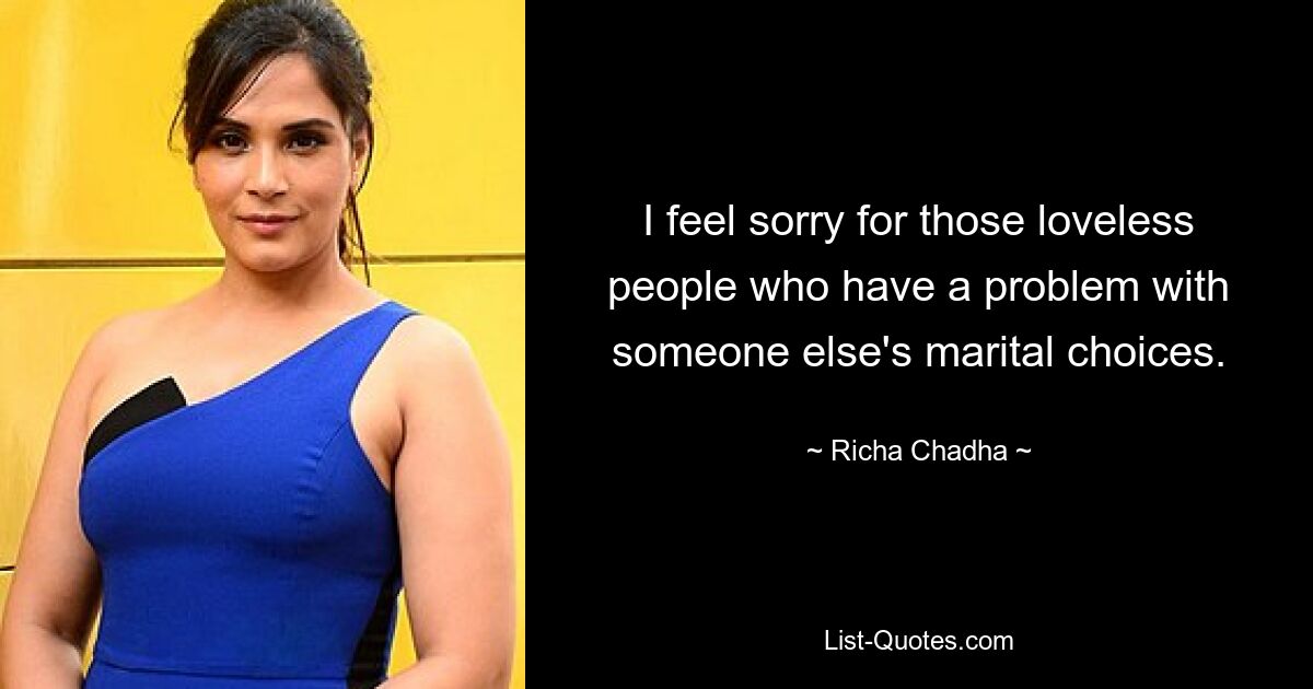 I feel sorry for those loveless people who have a problem with someone else's marital choices. — © Richa Chadha