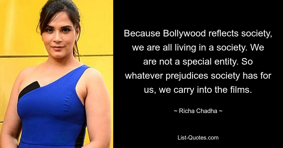 Da Bollywood die Gesellschaft widerspiegelt, leben wir alle in einer Gesellschaft. Wir sind keine besondere Einheit. Welche Vorurteile die Gesellschaft uns gegenüber hat, wir tragen sie in die Filme ein. — © Richa Chadha 