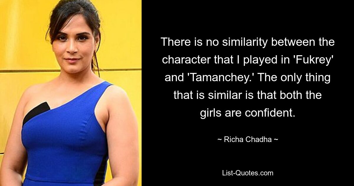 There is no similarity between the character that I played in 'Fukrey' and 'Tamanchey.' The only thing that is similar is that both the girls are confident. — © Richa Chadha