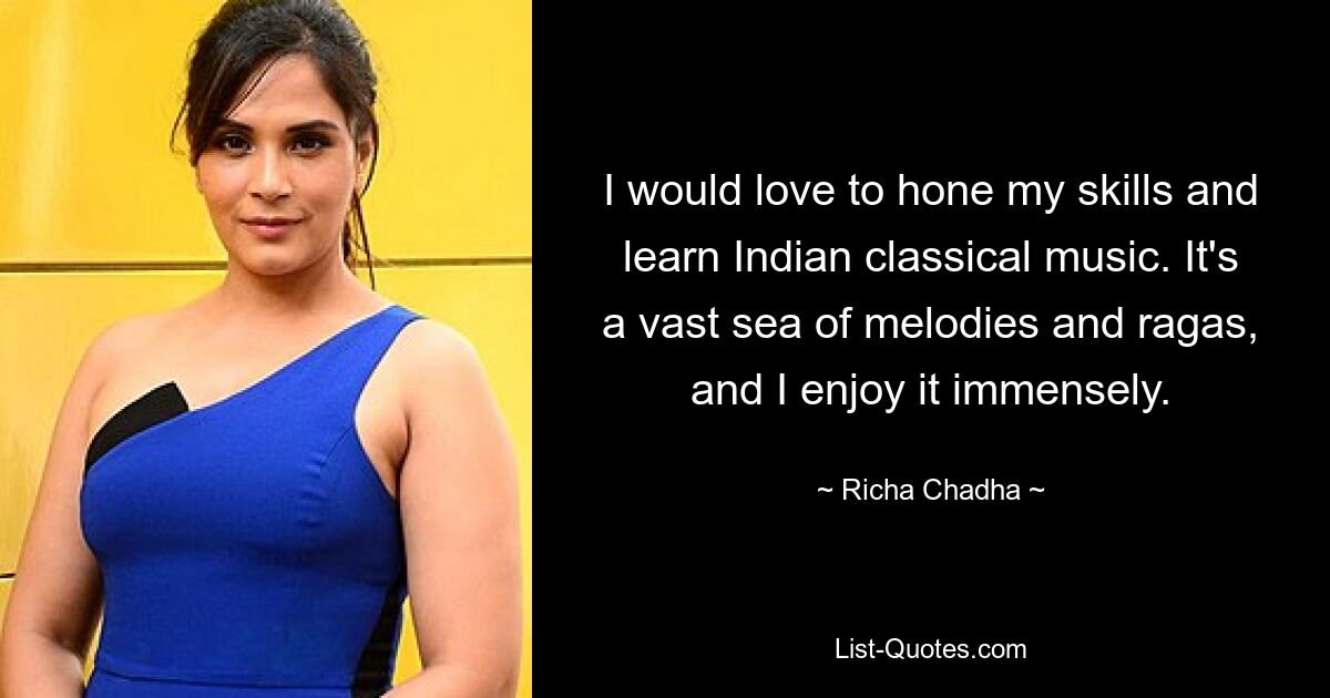 I would love to hone my skills and learn Indian classical music. It's a vast sea of melodies and ragas, and I enjoy it immensely. — © Richa Chadha