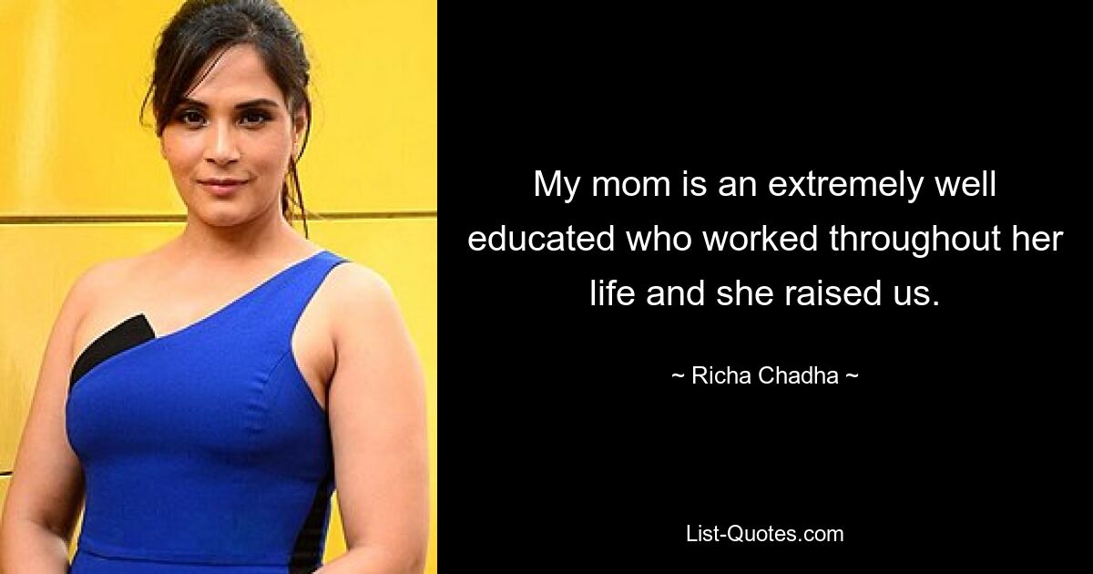 My mom is an extremely well educated who worked throughout her life and she raised us. — © Richa Chadha