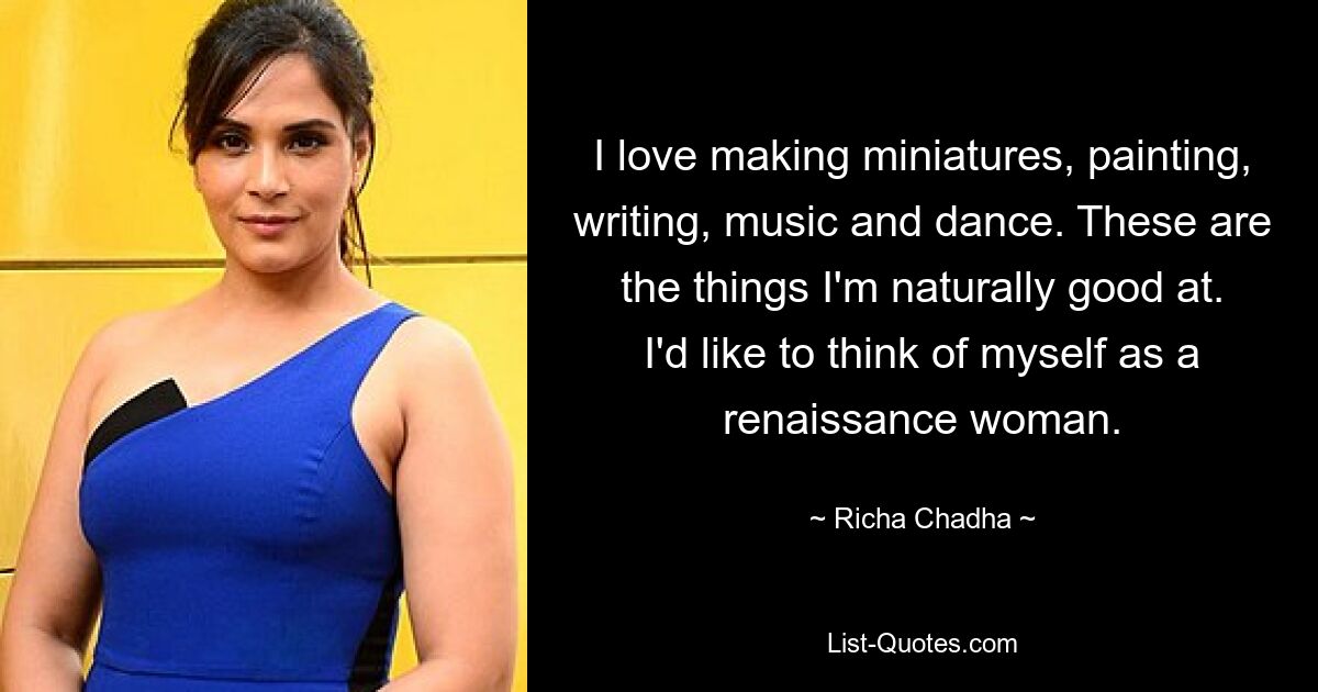 I love making miniatures, painting, writing, music and dance. These are the things I'm naturally good at. I'd like to think of myself as a renaissance woman. — © Richa Chadha