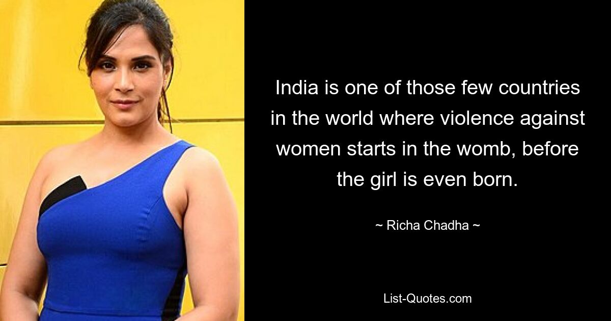 India is one of those few countries in the world where violence against women starts in the womb, before the girl is even born. — © Richa Chadha