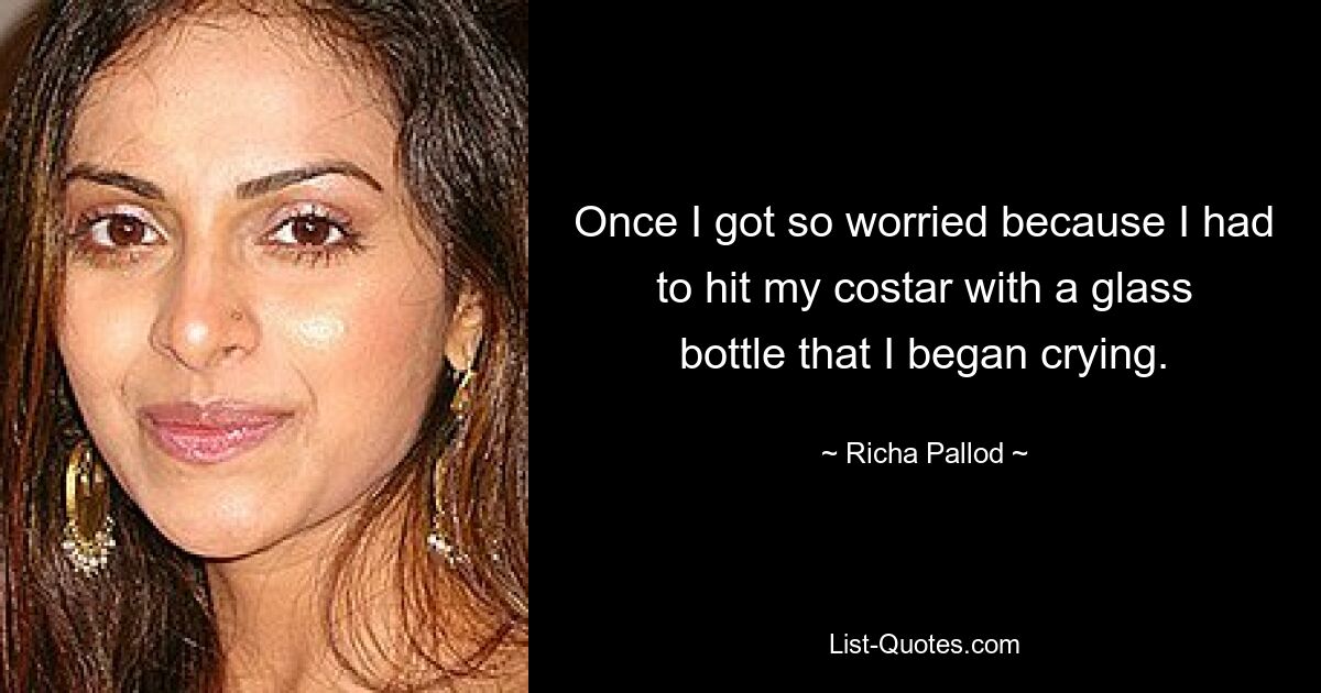 Once I got so worried because I had to hit my costar with a glass bottle that I began crying. — © Richa Pallod