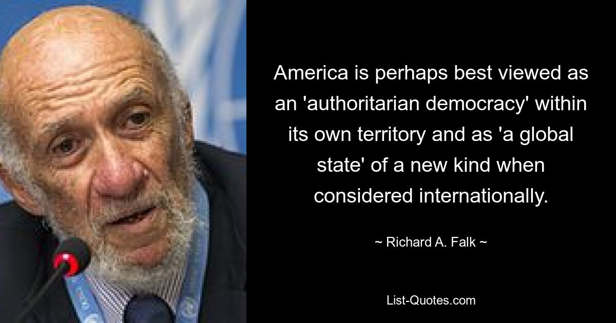 America is perhaps best viewed as an 'authoritarian democracy' within its own territory and as 'a global state' of a new kind when considered internationally. — © Richard A. Falk