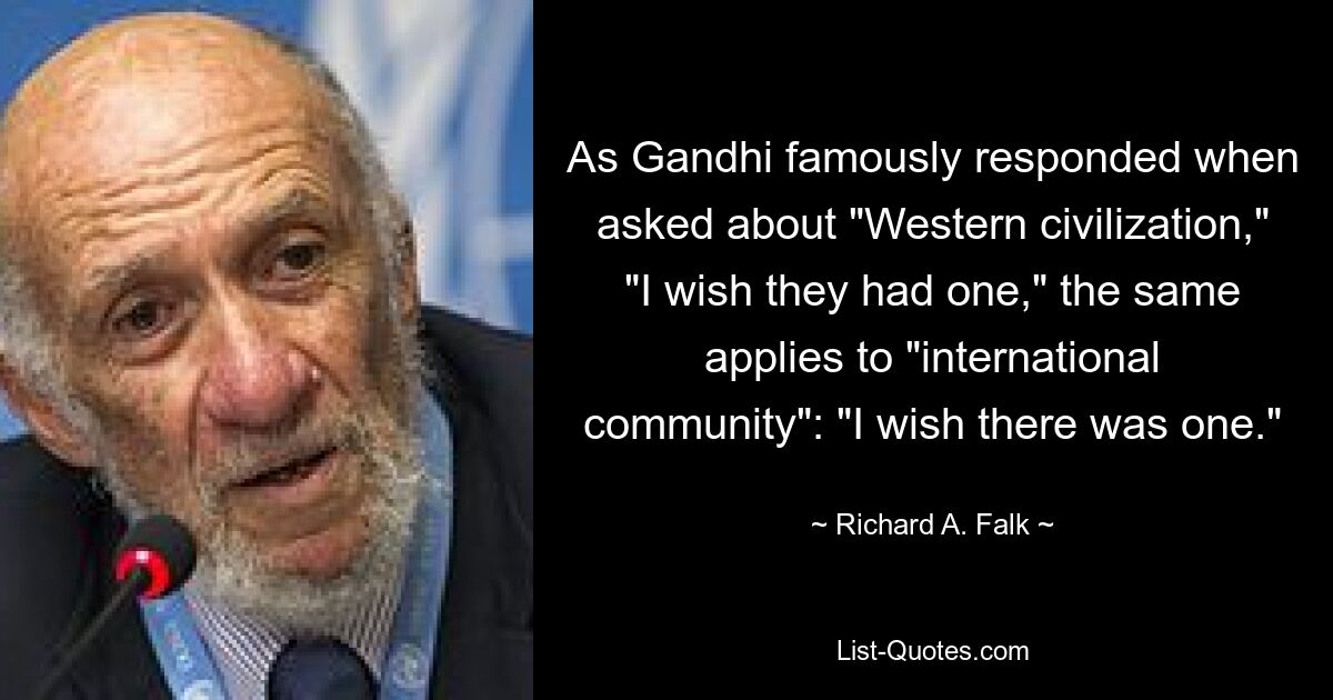 As Gandhi famously responded when asked about "Western civilization," "I wish they had one," the same applies to "international community": "I wish there was one." — © Richard A. Falk