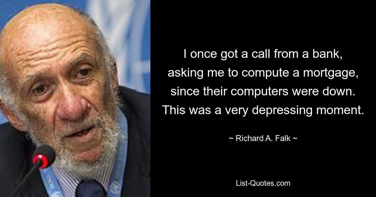 I once got a call from a bank, asking me to compute a mortgage, since their computers were down. This was a very depressing moment. — © Richard A. Falk