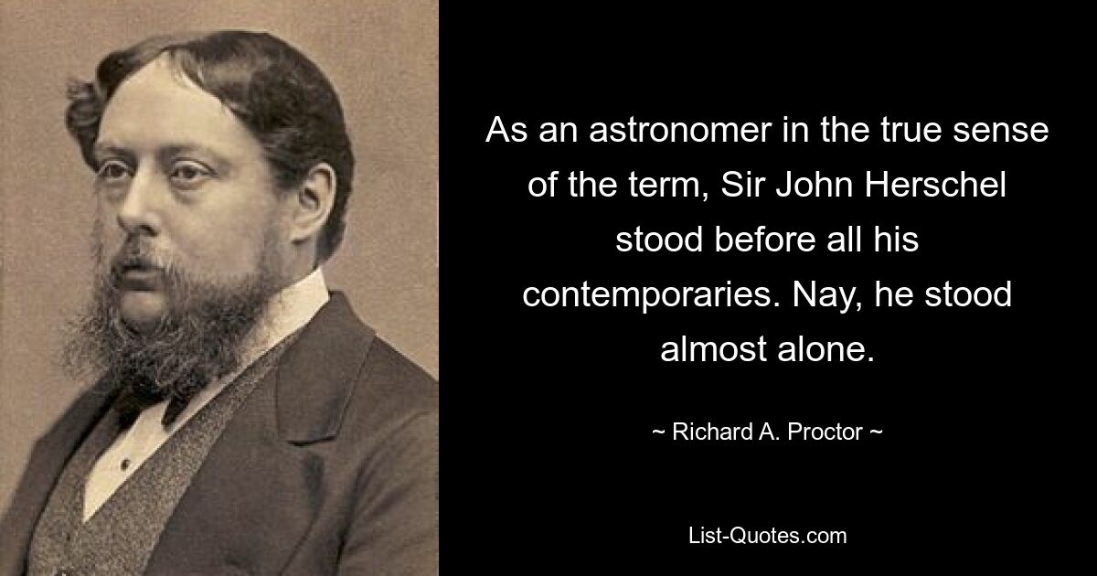 As an astronomer in the true sense of the term, Sir John Herschel stood before all his contemporaries. Nay, he stood almost alone. — © Richard A. Proctor