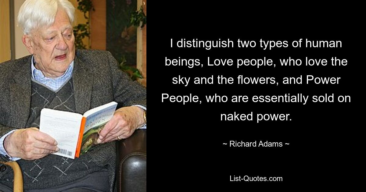 I distinguish two types of human beings, Love people, who love the sky and the flowers, and Power People, who are essentially sold on naked power. — © Richard Adams