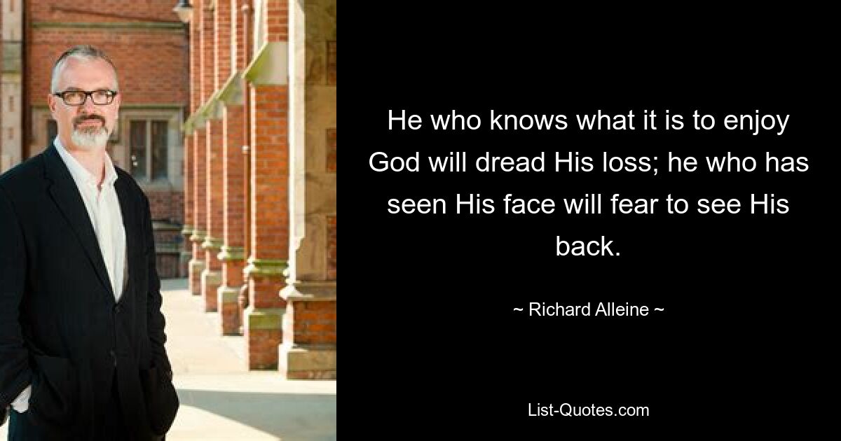 He who knows what it is to enjoy God will dread His loss; he who has seen His face will fear to see His back. — © Richard Alleine