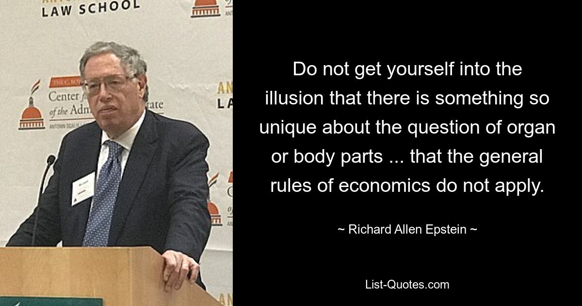 Do not get yourself into the illusion that there is something so unique about the question of organ or body parts ... that the general rules of economics do not apply. — © Richard Allen Epstein