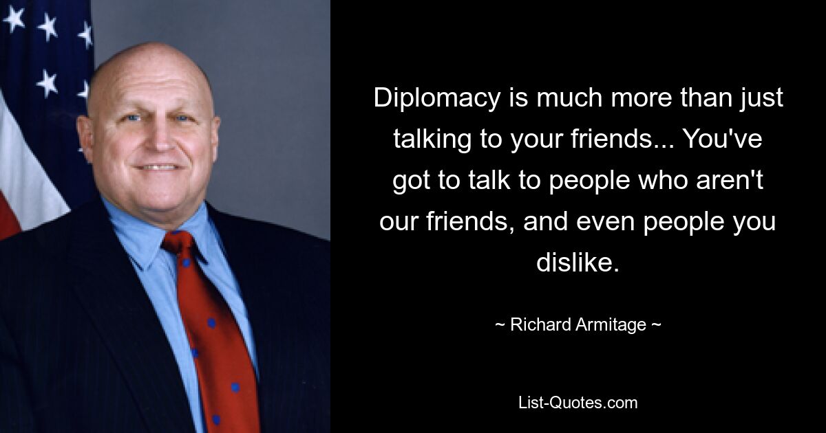 Diplomacy is much more than just talking to your friends... You've got to talk to people who aren't our friends, and even people you dislike. — © Richard Armitage