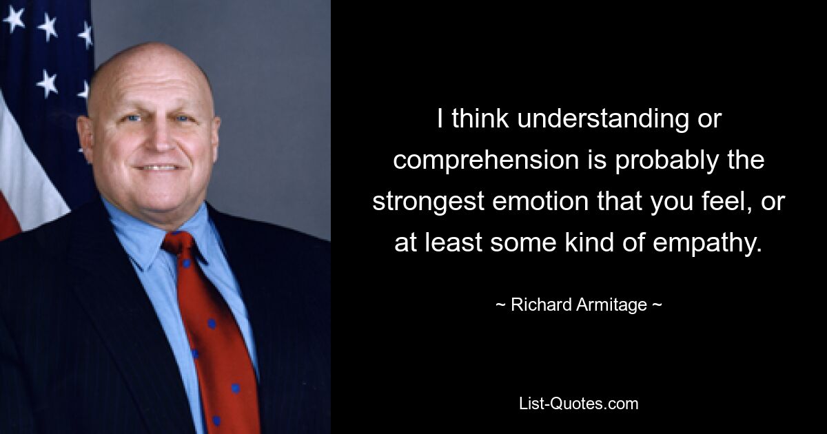 I think understanding or comprehension is probably the strongest emotion that you feel, or at least some kind of empathy. — © Richard Armitage