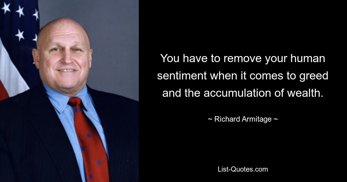 You have to remove your human sentiment when it comes to greed and the accumulation of wealth. — © Richard Armitage