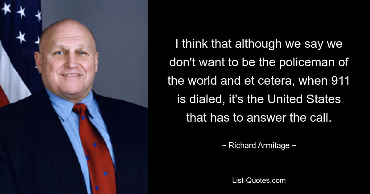 I think that although we say we don't want to be the policeman of the world and et cetera, when 911 is dialed, it's the United States that has to answer the call. — © Richard Armitage