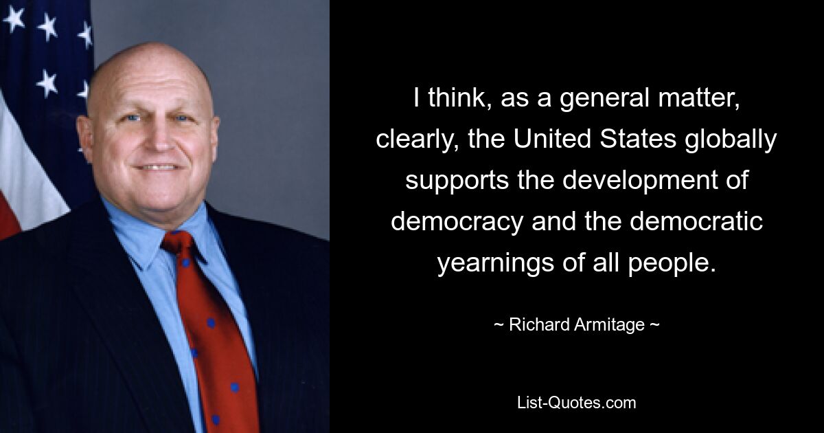 I think, as a general matter, clearly, the United States globally supports the development of democracy and the democratic yearnings of all people. — © Richard Armitage