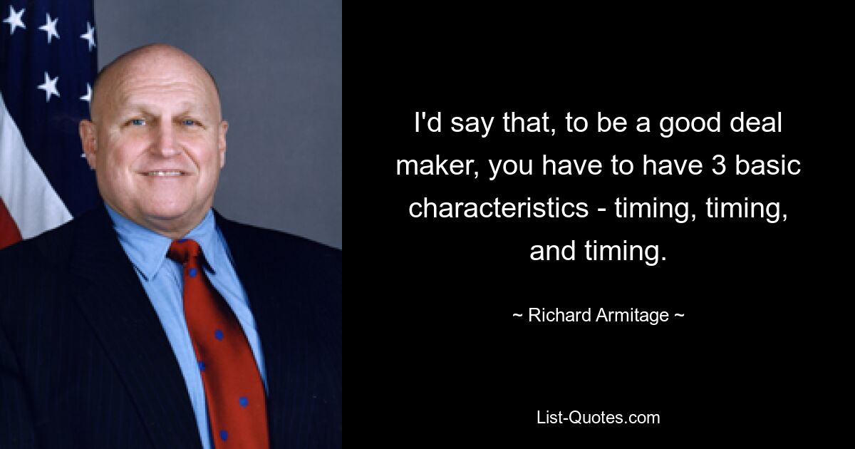 Ich würde sagen, um ein guter Dealmaker zu sein, muss man drei grundlegende Eigenschaften haben: Timing, Timing und Timing. — © Richard Armitage