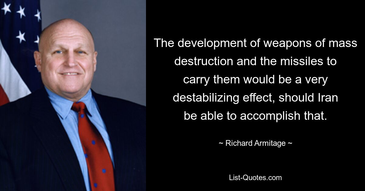 The development of weapons of mass destruction and the missiles to carry them would be a very destabilizing effect, should Iran be able to accomplish that. — © Richard Armitage