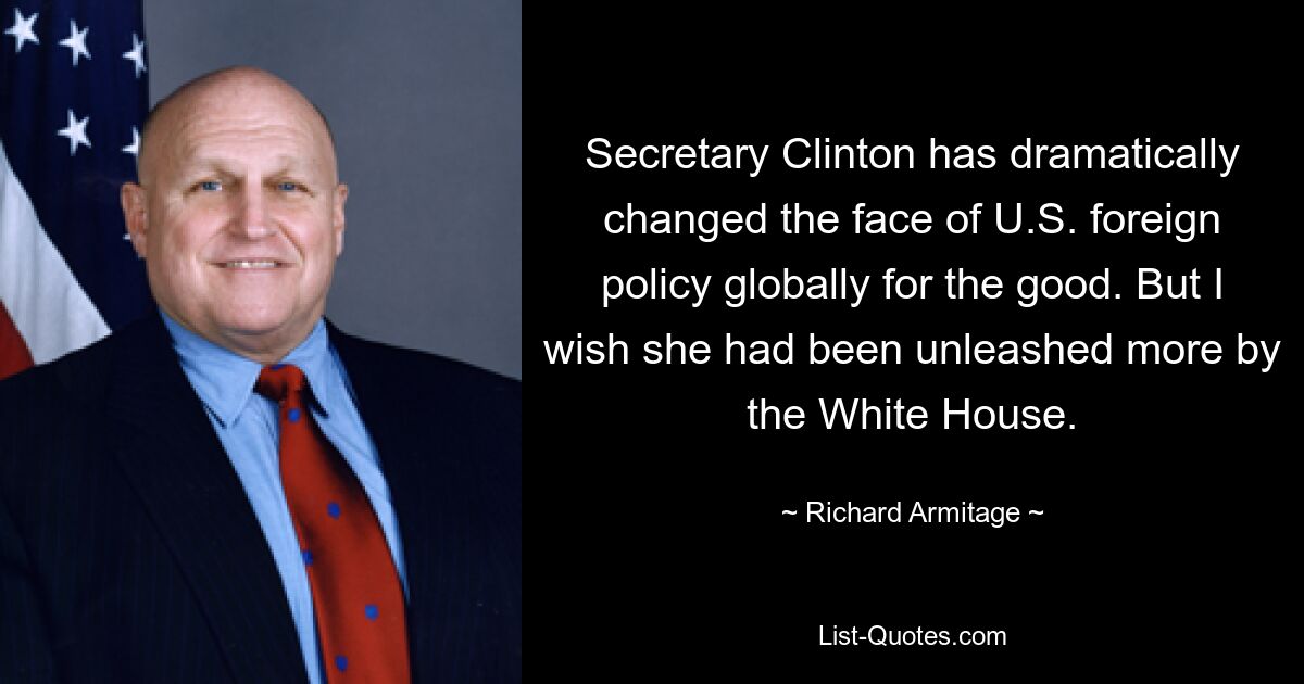 Secretary Clinton has dramatically changed the face of U.S. foreign policy globally for the good. But I wish she had been unleashed more by the White House. — © Richard Armitage