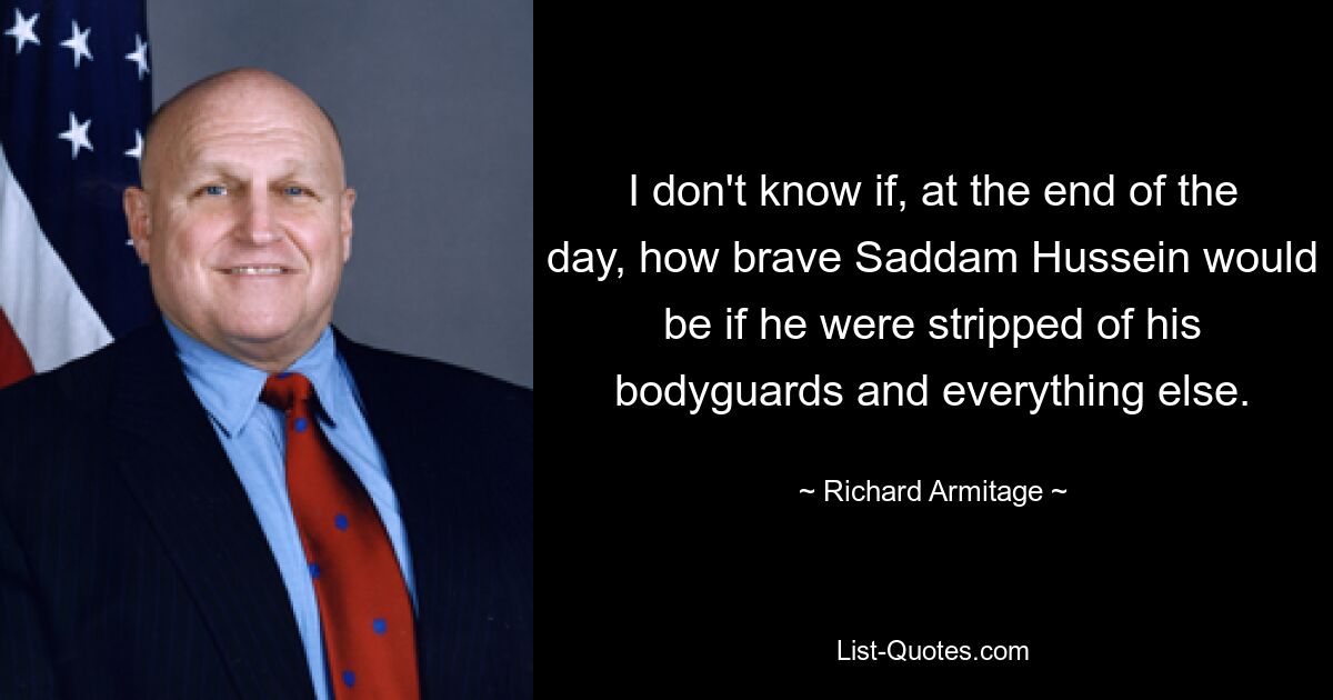 I don't know if, at the end of the day, how brave Saddam Hussein would be if he were stripped of his bodyguards and everything else. — © Richard Armitage