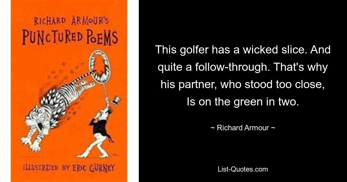 This golfer has a wicked slice. And quite a follow-through. That's why his partner, who stood too close, Is on the green in two. — © Richard Armour