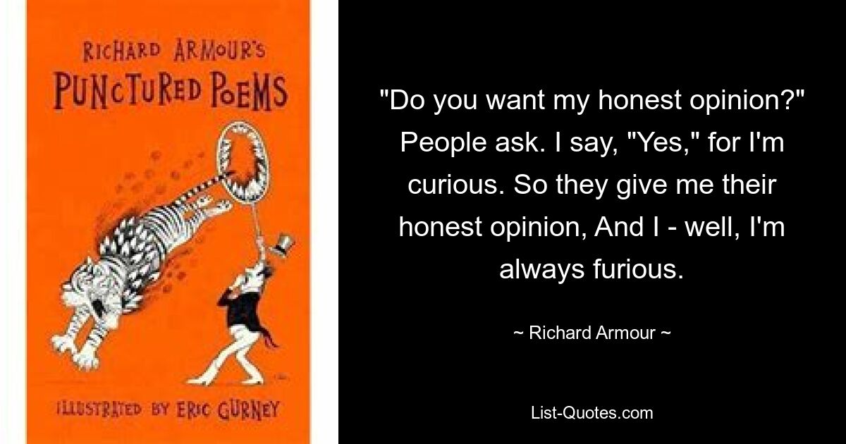 "Do you want my honest opinion?" People ask. I say, "Yes," for I'm curious. So they give me their honest opinion, And I - well, I'm always furious. — © Richard Armour