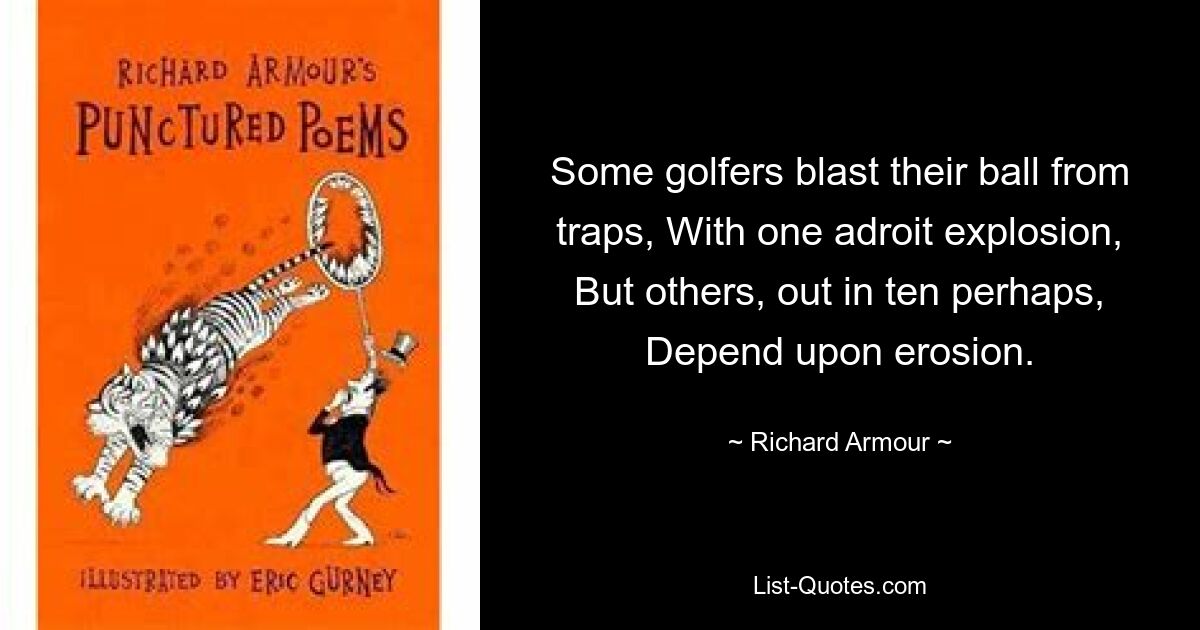 Some golfers blast their ball from traps, With one adroit explosion, But others, out in ten perhaps, Depend upon erosion. — © Richard Armour