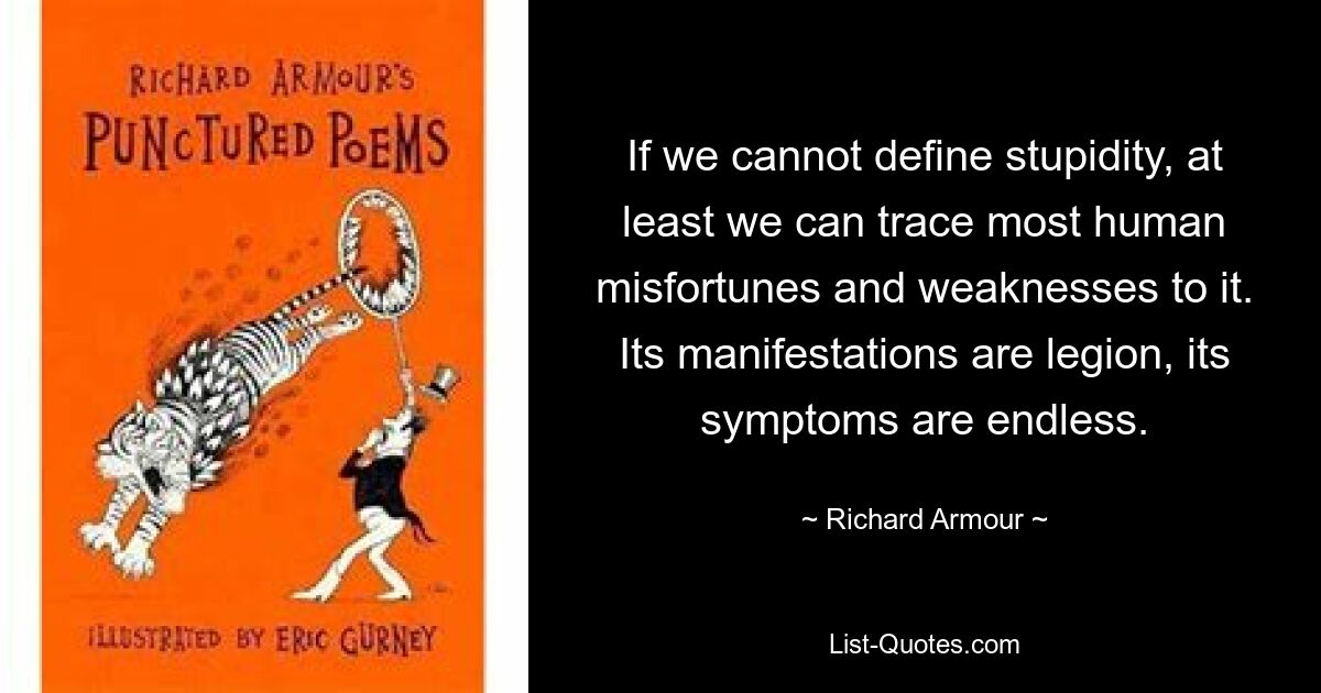 If we cannot define stupidity, at least we can trace most human misfortunes and weaknesses to it. Its manifestations are legion, its symptoms are endless. — © Richard Armour