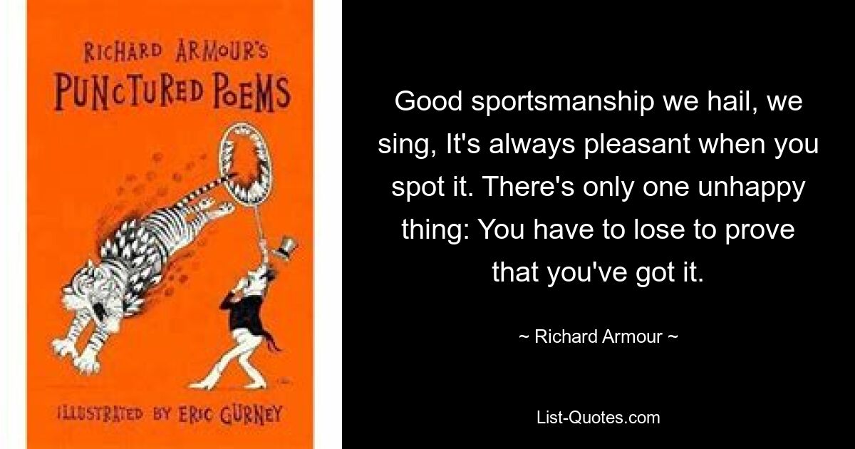 Good sportsmanship we hail, we sing, It's always pleasant when you spot it. There's only one unhappy thing: You have to lose to prove that you've got it. — © Richard Armour