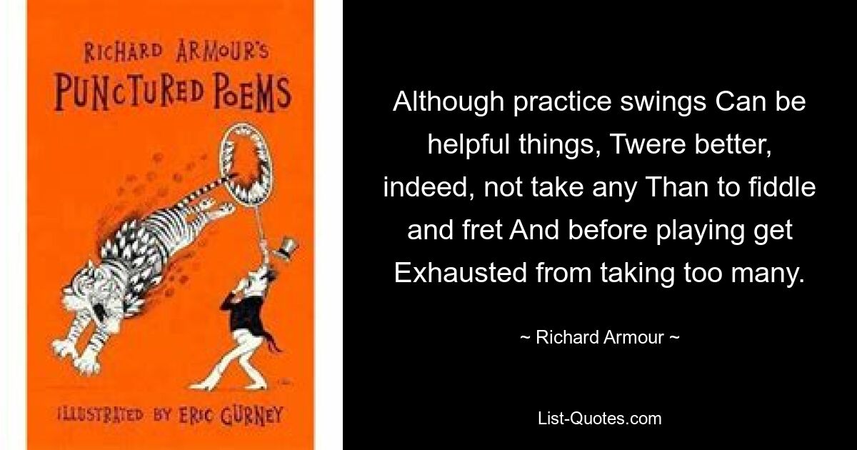 Although practice swings Can be helpful things, Twere better, indeed, not take any Than to fiddle and fret And before playing get Exhausted from taking too many. — © Richard Armour