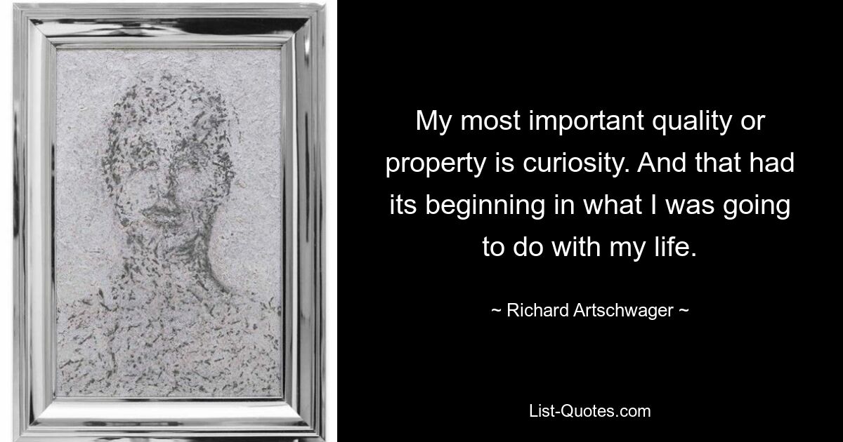 My most important quality or property is curiosity. And that had its beginning in what I was going to do with my life. — © Richard Artschwager