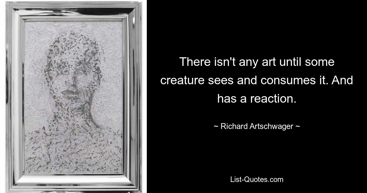 There isn't any art until some creature sees and consumes it. And has a reaction. — © Richard Artschwager