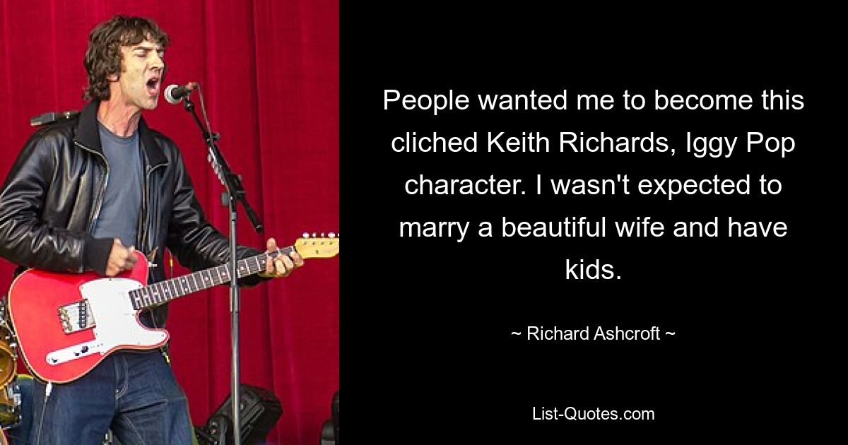 People wanted me to become this cliched Keith Richards, Iggy Pop character. I wasn't expected to marry a beautiful wife and have kids. — © Richard Ashcroft