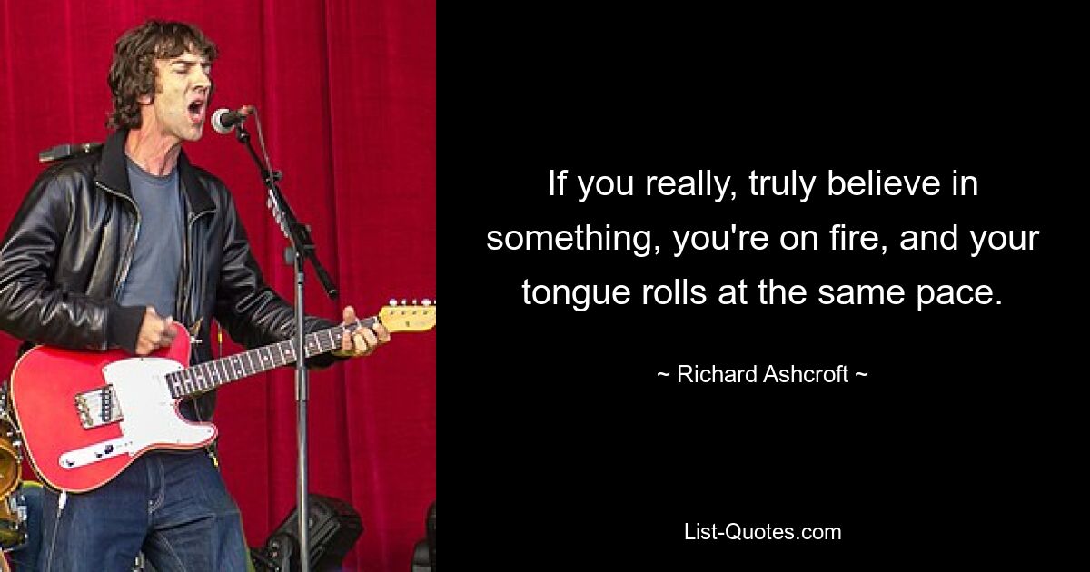 If you really, truly believe in something, you're on fire, and your tongue rolls at the same pace. — © Richard Ashcroft