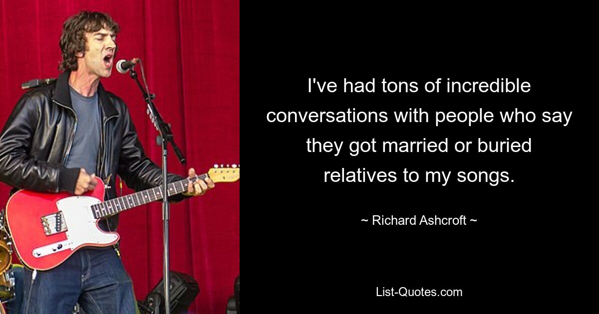 I've had tons of incredible conversations with people who say they got married or buried relatives to my songs. — © Richard Ashcroft