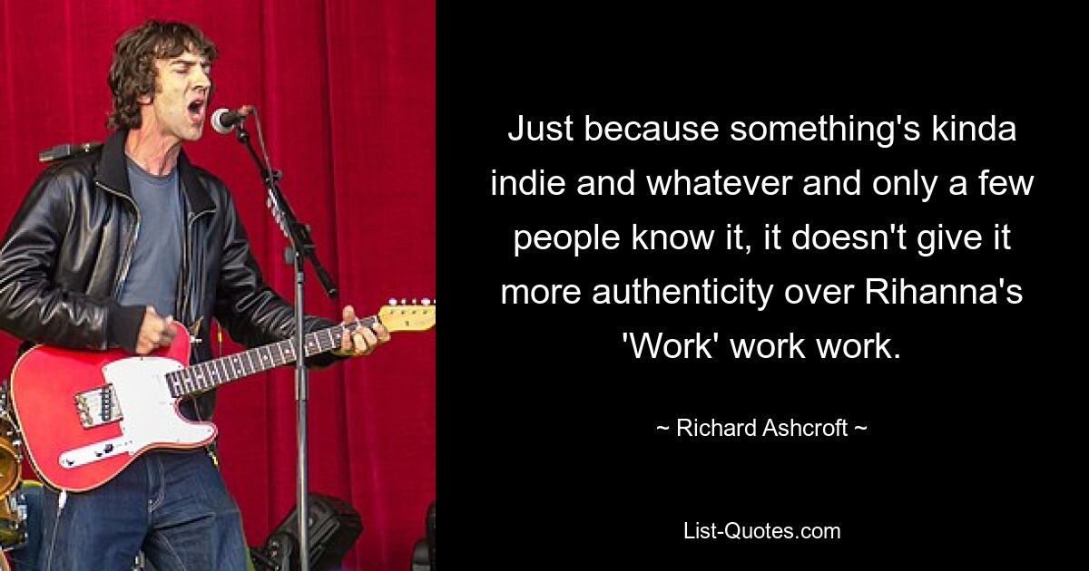 Just because something's kinda indie and whatever and only a few people know it, it doesn't give it more authenticity over Rihanna's 'Work' work work. — © Richard Ashcroft