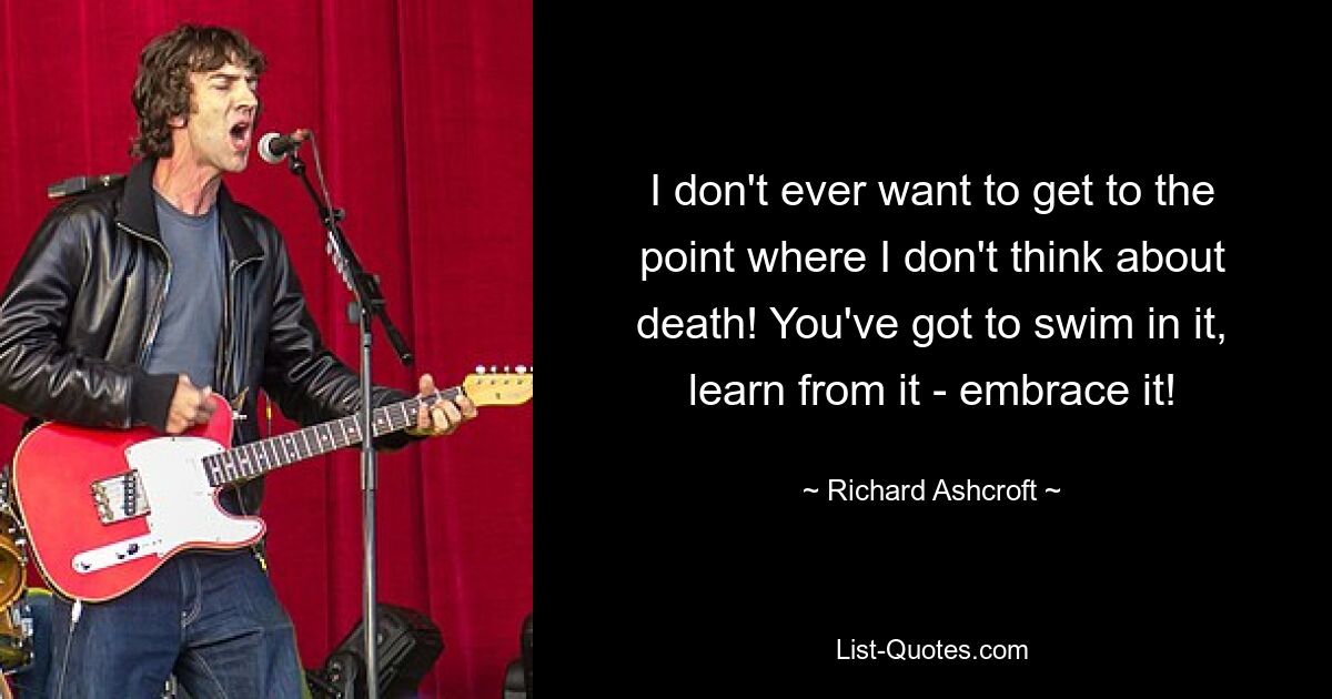 I don't ever want to get to the point where I don't think about death! You've got to swim in it, learn from it - embrace it! — © Richard Ashcroft