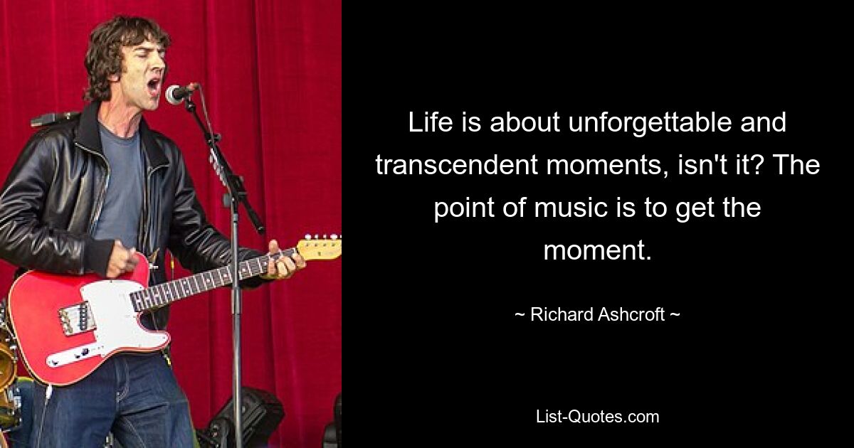 Life is about unforgettable and transcendent moments, isn't it? The point of music is to get the moment. — © Richard Ashcroft