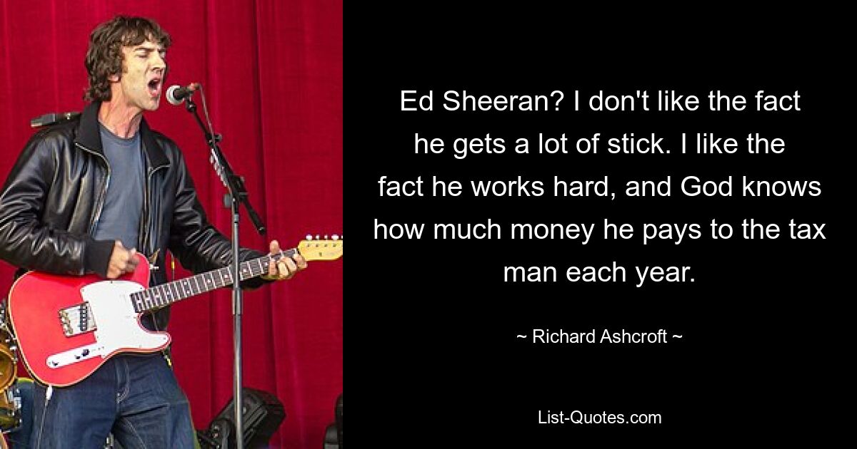 Ed Sheeran? I don't like the fact he gets a lot of stick. I like the fact he works hard, and God knows how much money he pays to the tax man each year. — © Richard Ashcroft