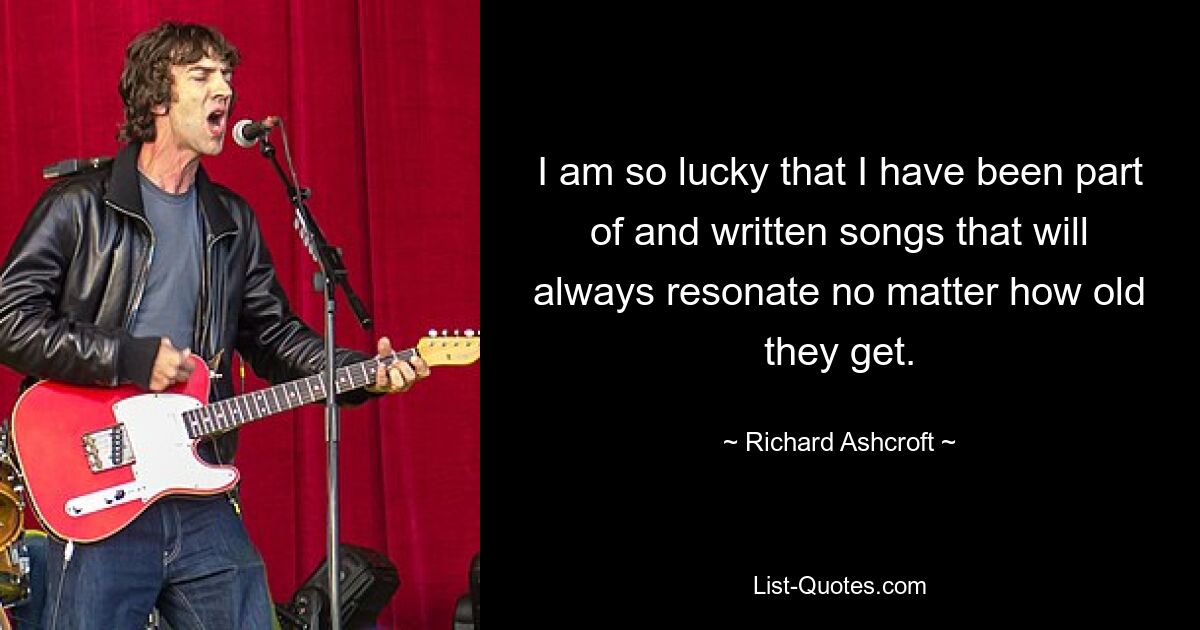 I am so lucky that I have been part of and written songs that will always resonate no matter how old they get. — © Richard Ashcroft