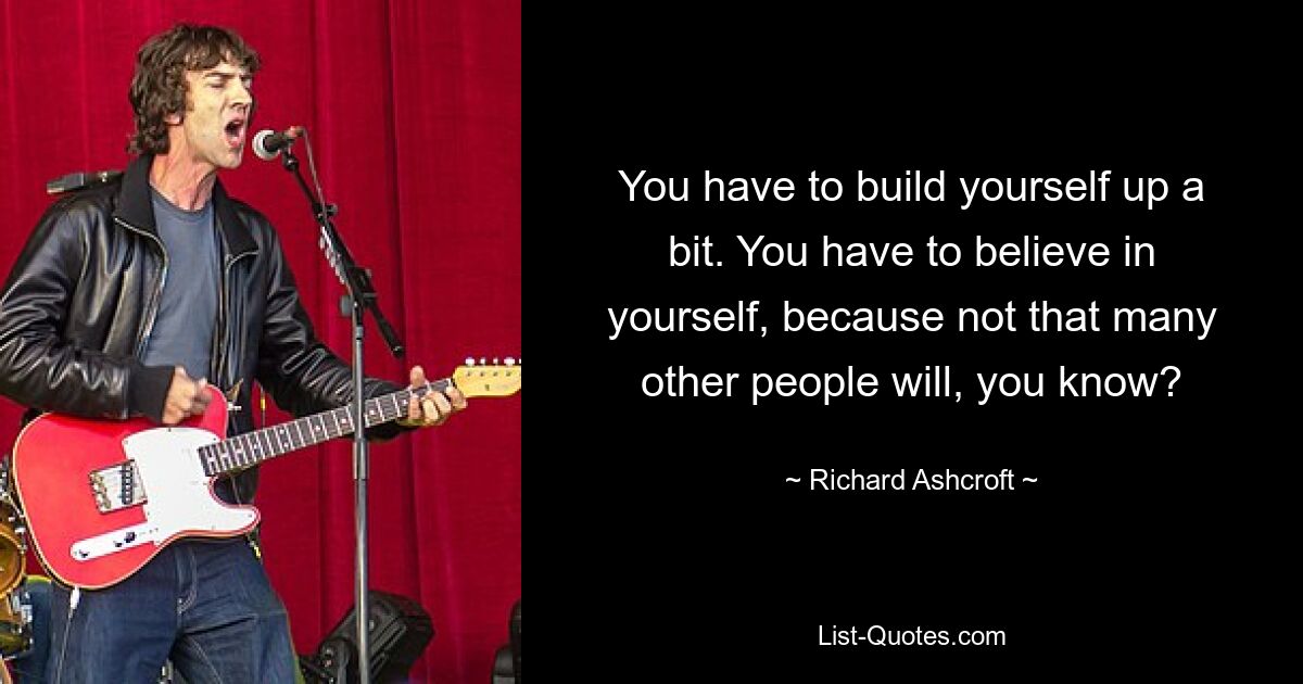 You have to build yourself up a bit. You have to believe in yourself, because not that many other people will, you know? — © Richard Ashcroft