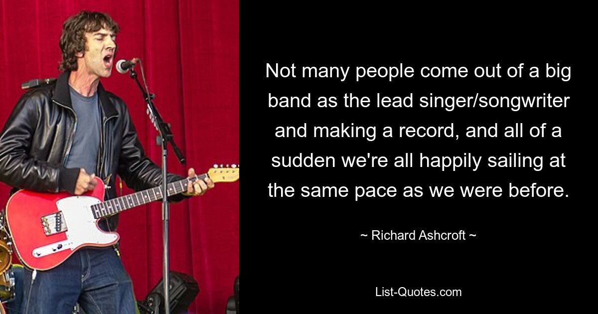 Not many people come out of a big band as the lead singer/songwriter and making a record, and all of a sudden we're all happily sailing at the same pace as we were before. — © Richard Ashcroft