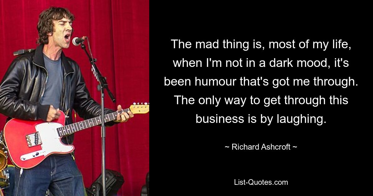 The mad thing is, most of my life, when I'm not in a dark mood, it's been humour that's got me through. The only way to get through this business is by laughing. — © Richard Ashcroft