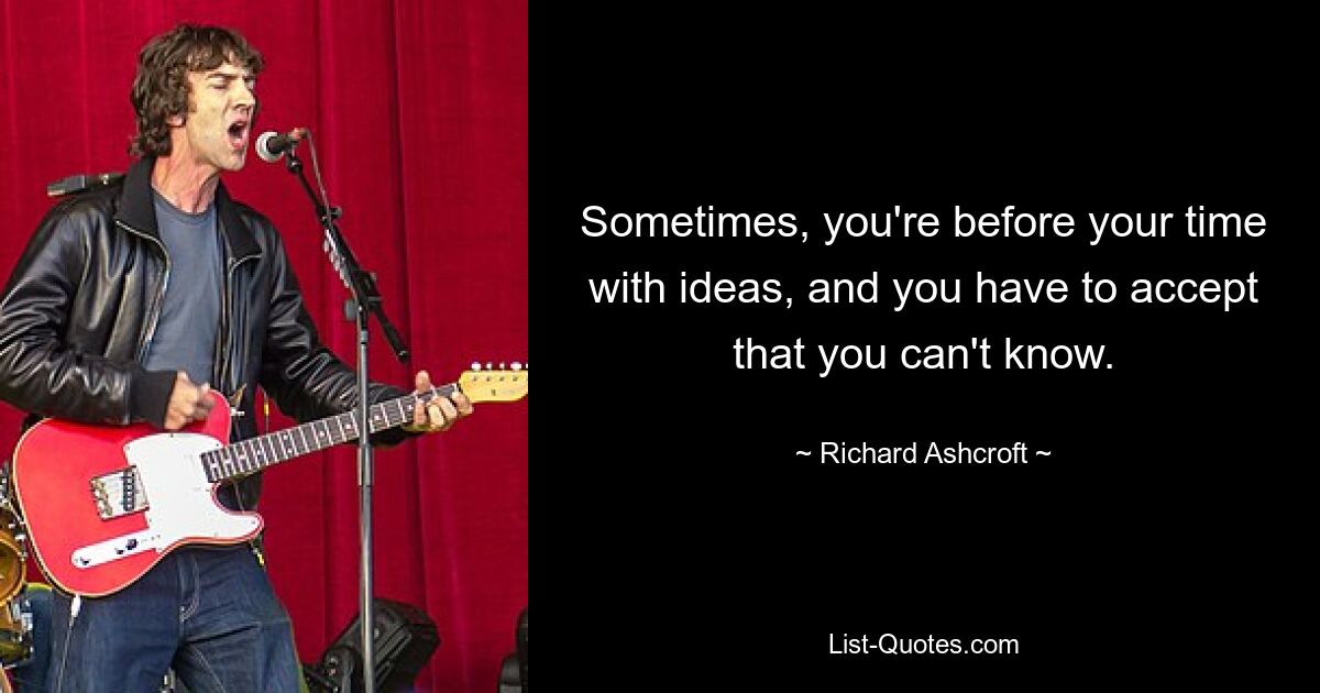 Sometimes, you're before your time with ideas, and you have to accept that you can't know. — © Richard Ashcroft