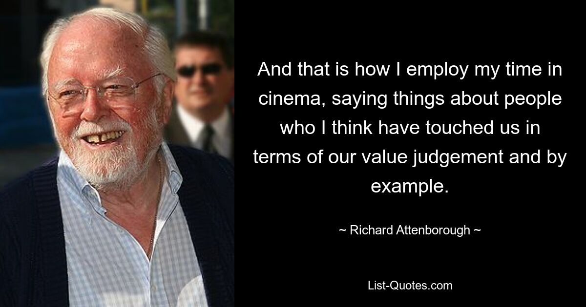 And that is how I employ my time in cinema, saying things about people who I think have touched us in terms of our value judgement and by example. — © Richard Attenborough