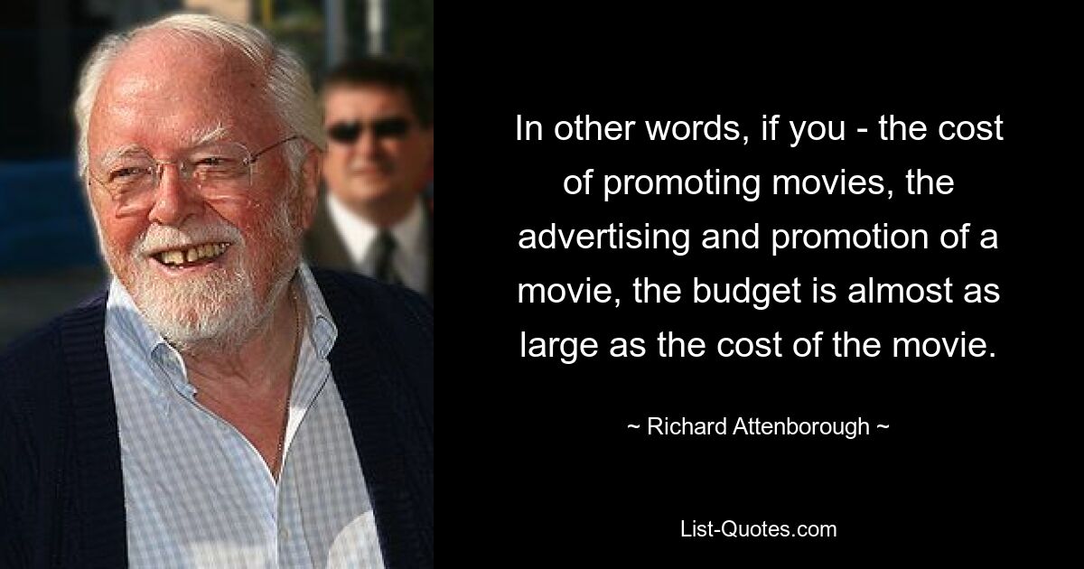 In other words, if you - the cost of promoting movies, the advertising and promotion of a movie, the budget is almost as large as the cost of the movie. — © Richard Attenborough