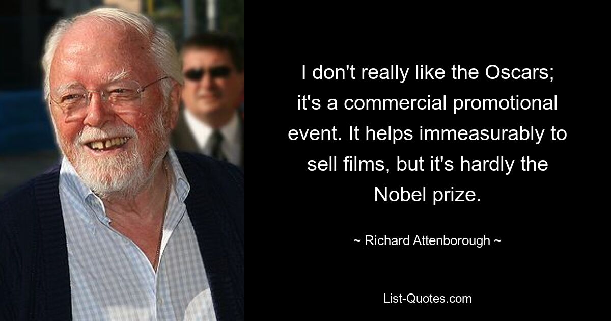 I don't really like the Oscars; it's a commercial promotional event. It helps immeasurably to sell films, but it's hardly the Nobel prize. — © Richard Attenborough