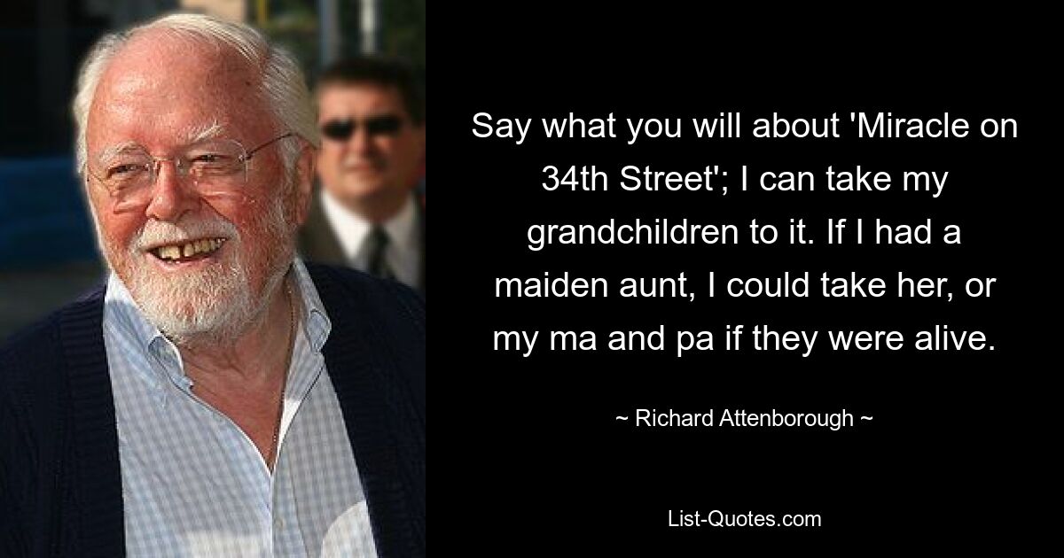 Say what you will about 'Miracle on 34th Street'; I can take my grandchildren to it. If I had a maiden aunt, I could take her, or my ma and pa if they were alive. — © Richard Attenborough