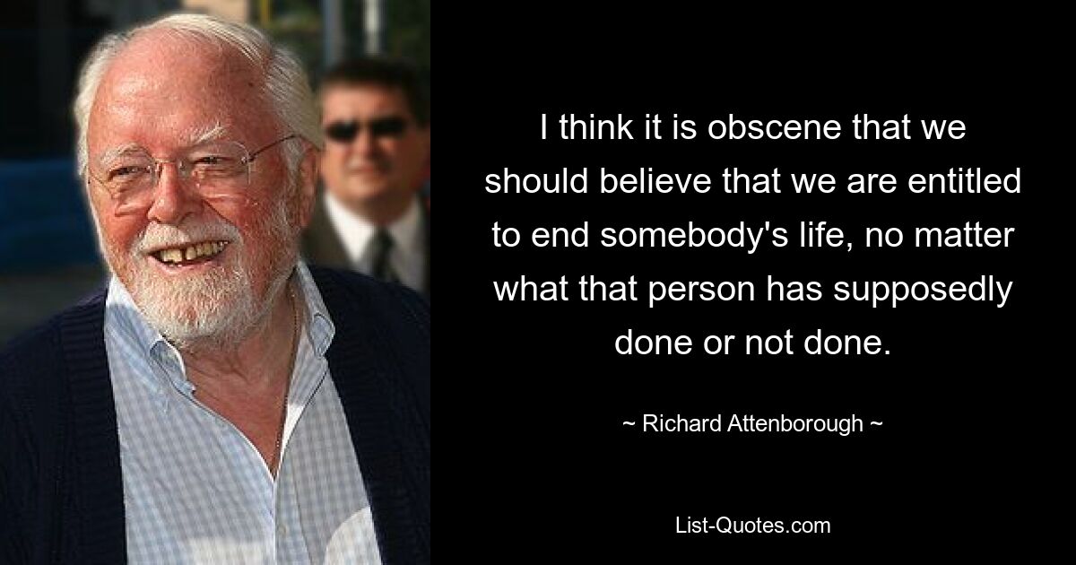 I think it is obscene that we should believe that we are entitled to end somebody's life, no matter what that person has supposedly done or not done. — © Richard Attenborough