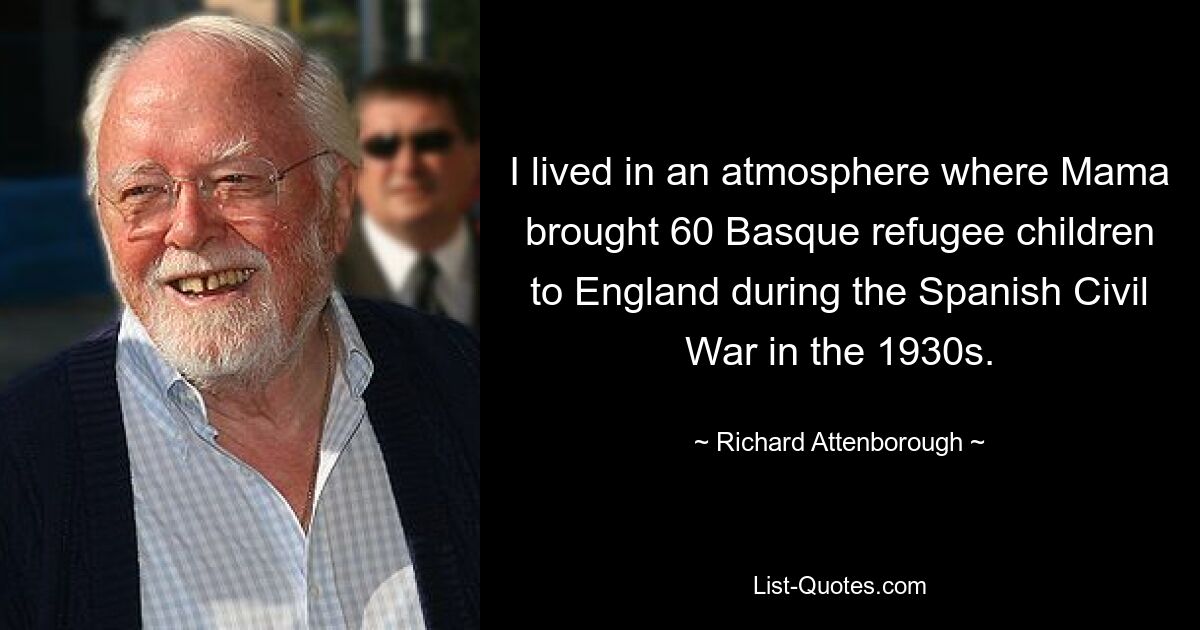 I lived in an atmosphere where Mama brought 60 Basque refugee children to England during the Spanish Civil War in the 1930s. — © Richard Attenborough